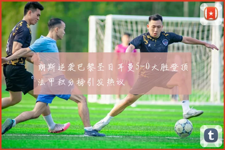 朗斯逆袭巴黎圣日耳曼5-0大胜登顶法甲积分榜引发热议