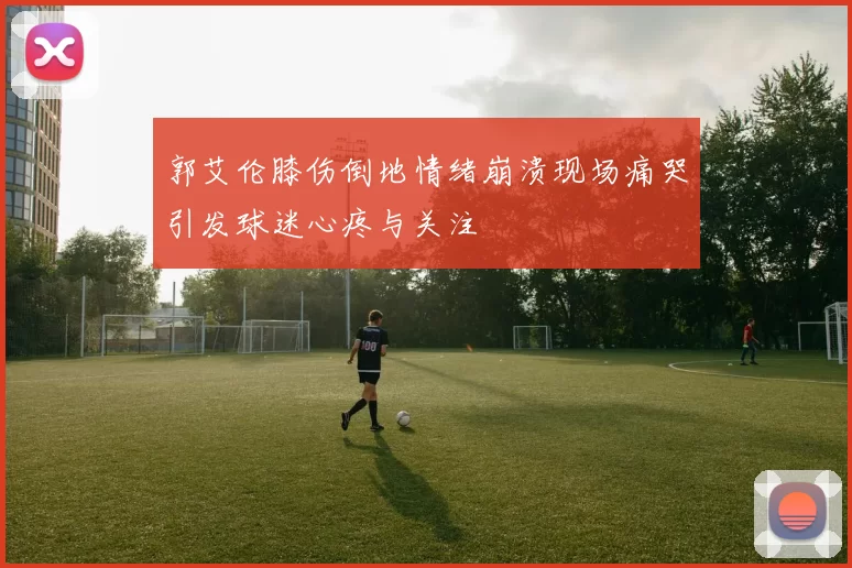郭艾伦膝伤倒地情绪崩溃现场痛哭引发球迷心疼与关注