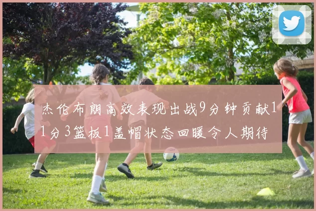 杰伦布朗高效表现出战9分钟贡献11分3篮板1盖帽状态回暖令人期待