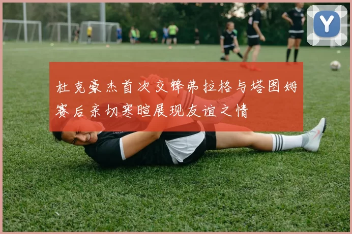 杜克豪杰首次交锋弗拉格与塔图姆赛后亲切寒暄展现友谊之情