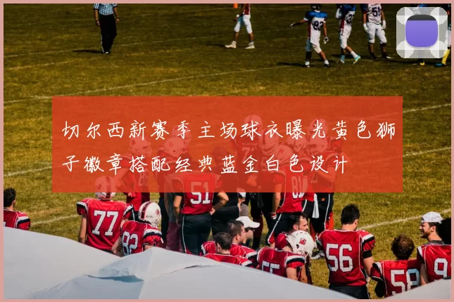 切尔西新赛季主场球衣曝光黄色狮子徽章搭配经典蓝金白色设计