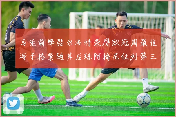 马竞前锋瑟尔洛特荣膺欧冠周最佳海于格紧随其后琼阿梅尼位列第三