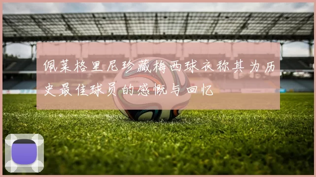 佩莱格里尼珍藏梅西球衣称其为历史最佳球员的感慨与回忆
