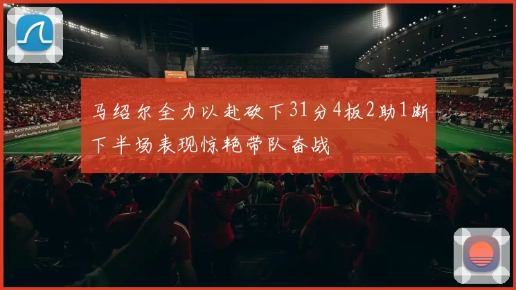 马绍尔全力以赴砍下31分4板2助1断下半场表现惊艳带队奋战