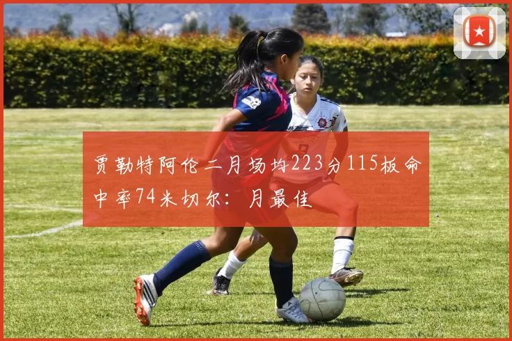 贾勒特阿伦二月场均223分115板命中率74米切尔：月最佳