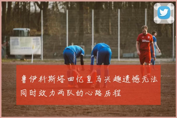 鲁伊科斯塔回忆皇马兴趣遗憾无法同时效力两队的心路历程