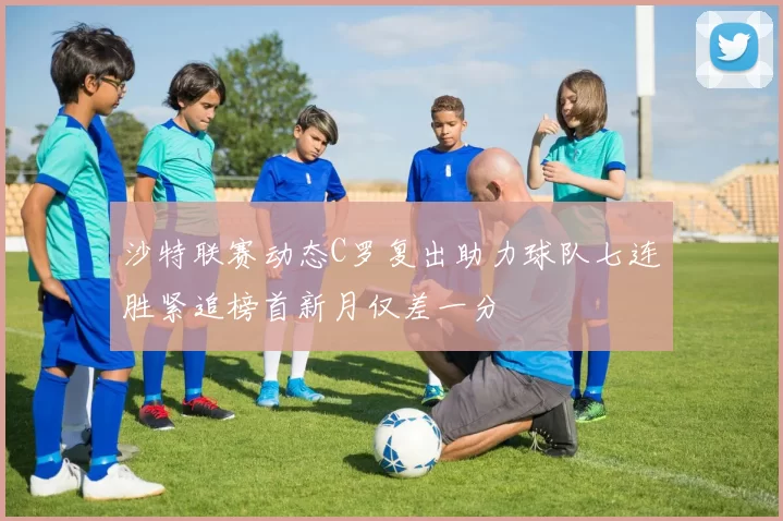 沙特联赛动态C罗复出助力球队七连胜紧追榜首新月仅差一分