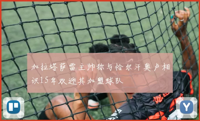 加拉塔萨雷主帅称与恰尔汗奥卢相识15年欢迎其加盟球队