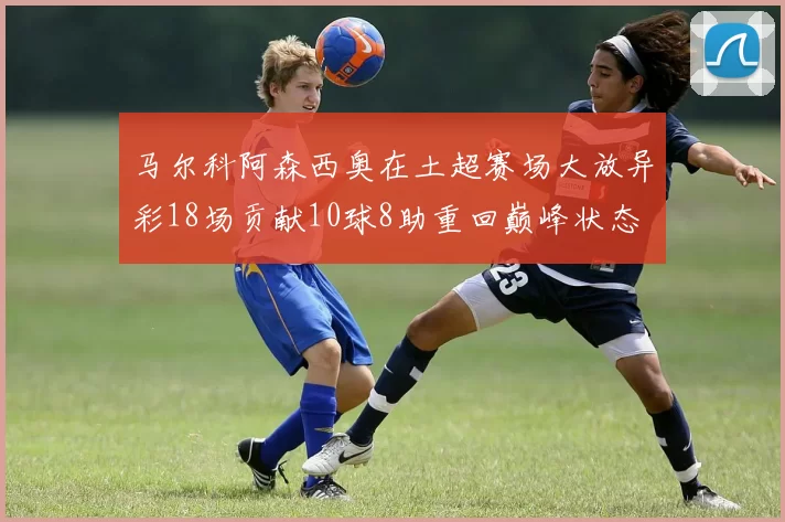 马尔科阿森西奥在土超赛场大放异彩18场贡献10球8助重回巅峰状态