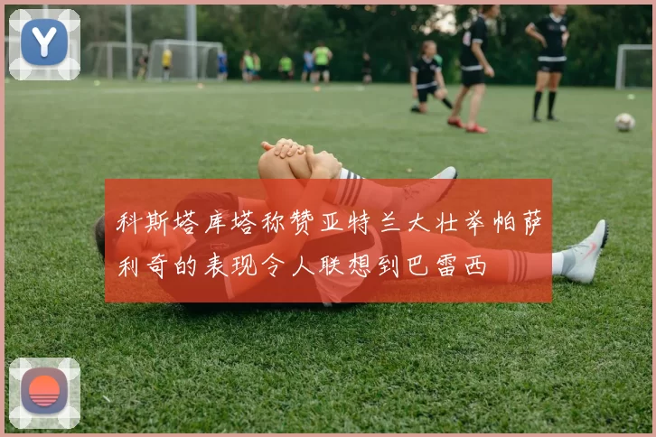科斯塔库塔称赞亚特兰大壮举帕萨利奇的表现令人联想到巴雷西