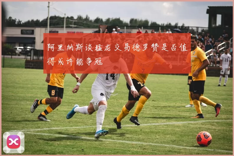 阿里纳斯谈猛龙交易德罗赞是否值得或许能争冠