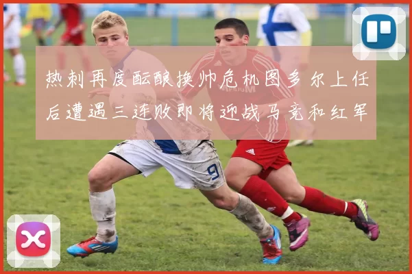 热刺再度酝酿换帅危机图多尔上任后遭遇三连败即将迎战马竞和红军