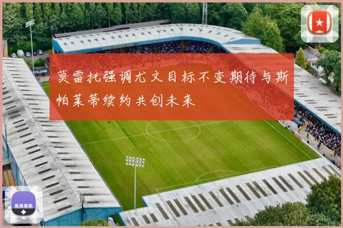 莫雷托强调尤文目标不变期待与斯帕莱蒂续约共创未来