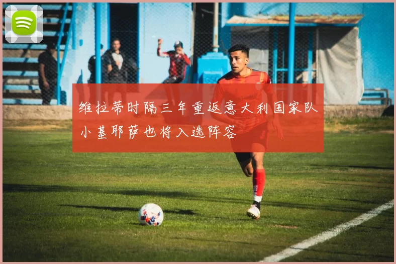 维拉蒂时隔三年重返意大利国家队小基耶萨也将入选阵容