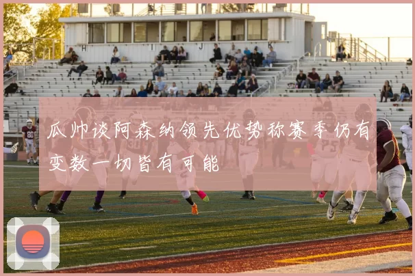 瓜帅谈阿森纳领先优势称赛季仍有变数一切皆有可能