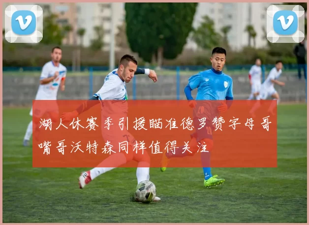 湖人休赛季引援瞄准德罗赞字母哥嘴哥沃特森同样值得关注