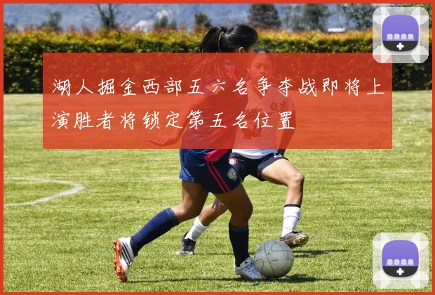 湖人掘金西部五六名争夺战即将上演胜者将锁定第五名位置