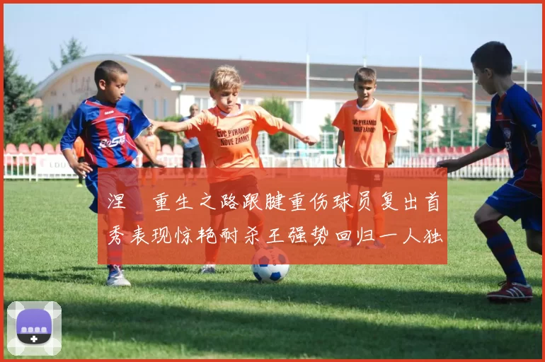 涅槃重生之路跟腱重伤球员复出首秀表现惊艳耐杀王强势回归一人独得30分以上