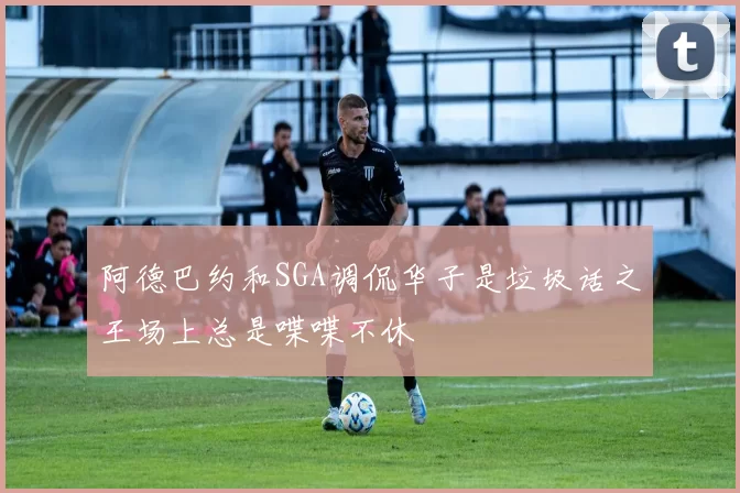 阿德巴约和SGA调侃华子是垃圾话之王场上总是喋喋不休