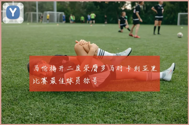 马伦梅开二度荣膺罗马对卡利亚里比赛最佳球员称号