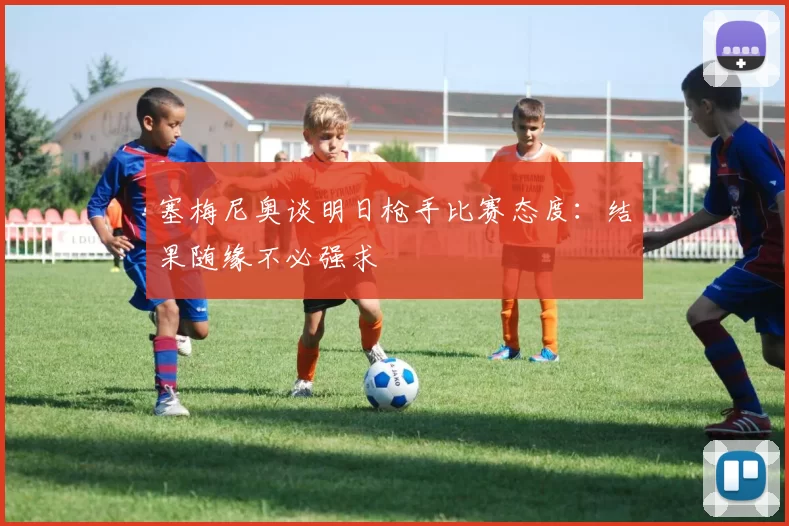 塞梅尼奥谈明日枪手比赛态度：结果随缘不必强求
