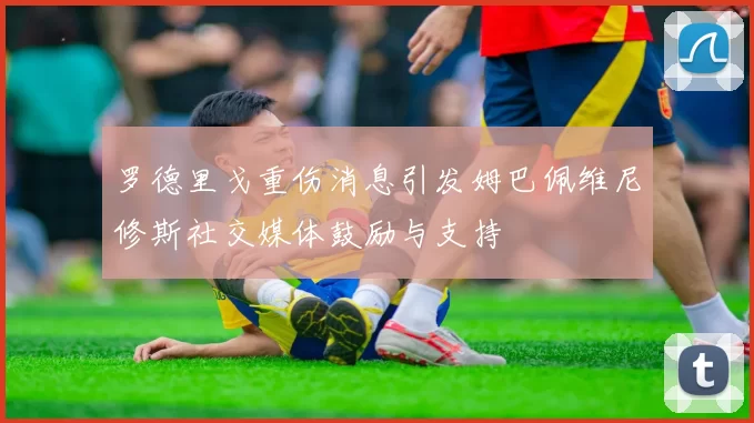 罗德里戈重伤消息引发姆巴佩维尼修斯社交媒体鼓励与支持