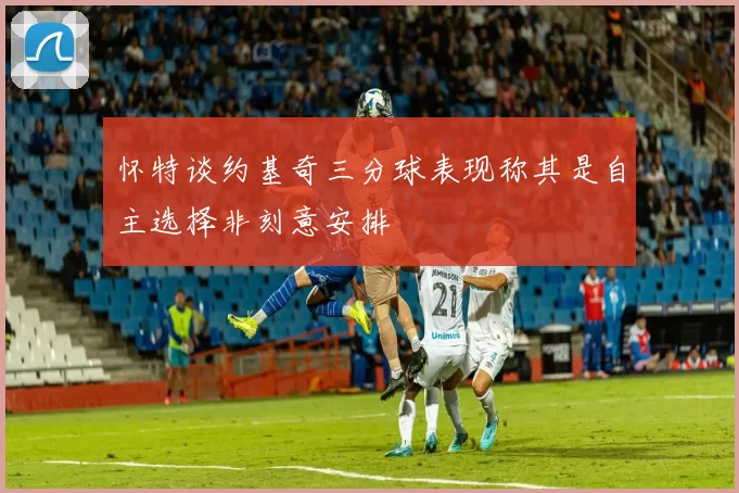 怀特谈约基奇三分球表现称其是自主选择非刻意安排