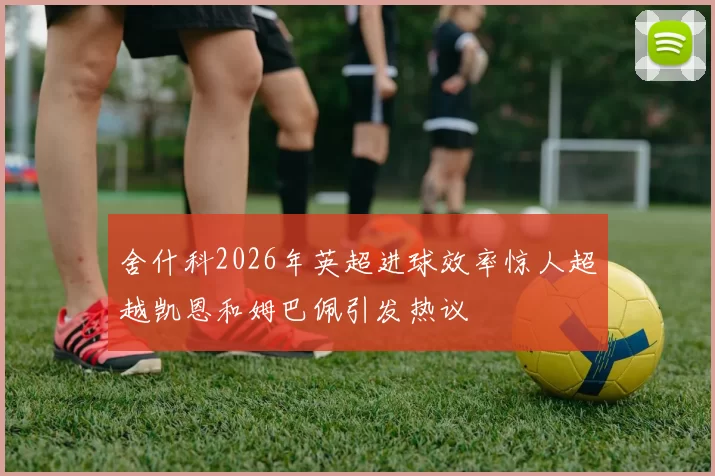 舍什科2026年英超进球效率惊人超越凯恩和姆巴佩引发热议