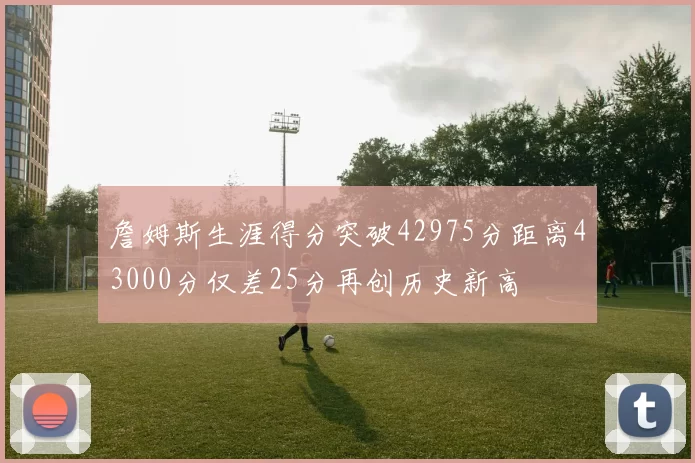 詹姆斯生涯得分突破42975分距离43000分仅差25分再创历史新高