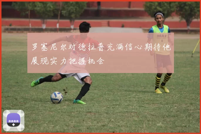 罗塞尼尔对德拉普充满信心期待他展现实力把握机会