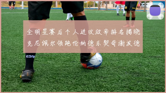 全明星赛后个人进攻效率排名揭晓克尼佩尔领跑伦纳德东契奇谢泼德紧随其后