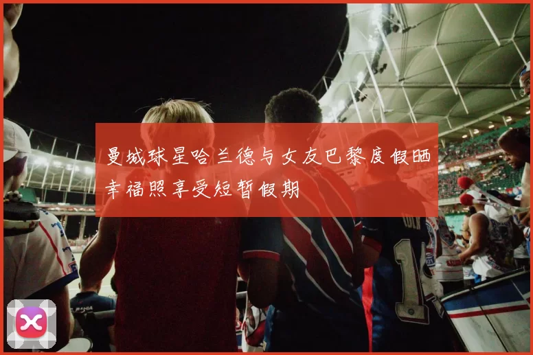 曼城球星哈兰德与女友巴黎度假晒幸福照享受短暂假期
