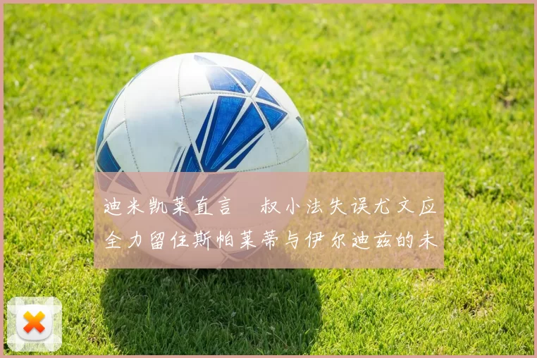 迪米凯莱直言囧叔小法失误尤文应全力留住斯帕莱蒂与伊尔迪兹的未来分析