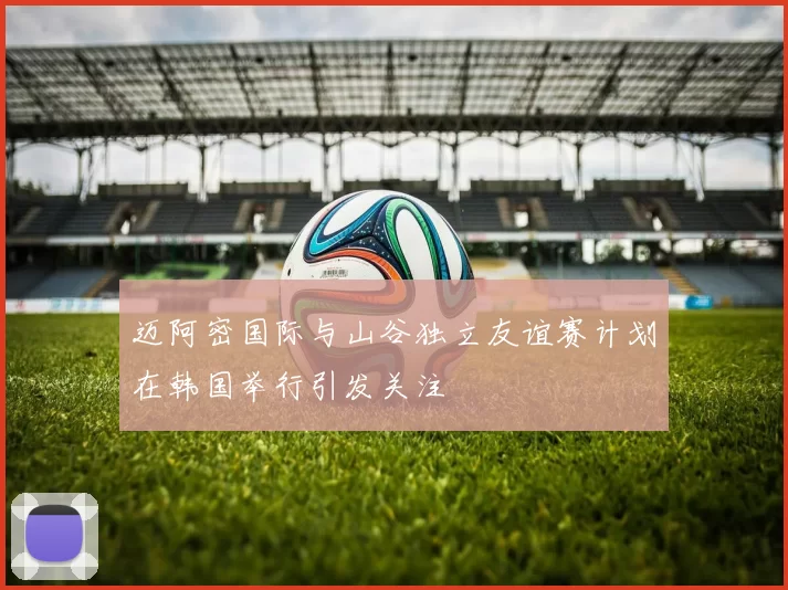 迈阿密国际与山谷独立友谊赛计划在韩国举行引发关注