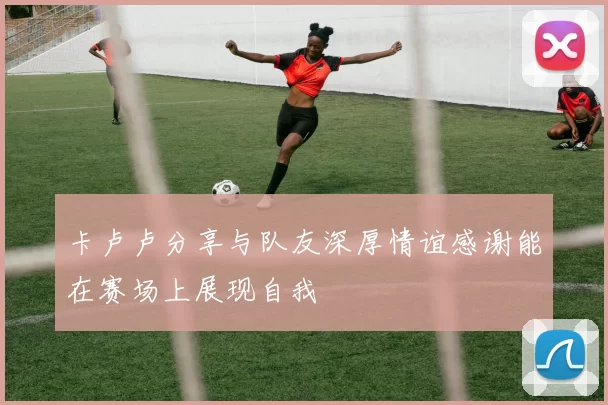 卡卢卢分享与队友深厚情谊感谢能在赛场上展现自我